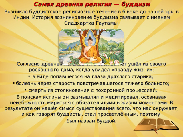 Самая древняя религия — буддизм Возникло буддистское религиозное течение в 6 веке до нашей эры в Индии. История возникновение буддизма связывает с именем Сиддхартха Гаутамы. Согласно древней легенде он в свои 29 лет ушёл из своего роскошного дома, когда увидел «правду жизни»: в виде попавшегося на глаза дряхлого старика; болезнь через старость повстречавшегося тяжело больного; смерть из столкновения с похоронной процессией. В поисках истины он размышлял и медитировал, осознавая неизбежность мириться с обязательными в жизни моментами. В результате он нашёл смысл существования всего, что нас окружает, и как говорят буддисты, стал просветлённым, поэтому был назван Буддой.  