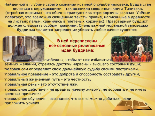 Найденной в глубине своего сознания истиной о судьбе человека, Будда стал делиться с окружающими – так возникла священная книга Типитака, («тройная корзина», что обычно трактуют как «три корзины закона». Учёные полагают, что возможно священные тексты правил, написанные в древности на листьях пальм, хранились в плетёных корзинах). Правоверный буддист должен следовать особым правилам. Очень важной моральной заповедью буддизма является запрещение убивать любое живое существо. В ней перечислены все основные религиозные идеи буддизма: страдания в жизни неизбежны; чтобы от них избавиться, нужно отречься от земных желаний, стремясь достичь нирваны – высшего состояния души; человек сам определяет свою дальнейшую судьбу своими поступками, правильное поведение – это доброта и способность сострадать другим; правильный жизненный путь – это честность; правильная речь – это отсутствие лжи; правильное действие – не вредить ничему живому, не воровать и не иметь вредных привычек; правильное обучение – осознание, что всего можно добиться, если приложить усилия.  