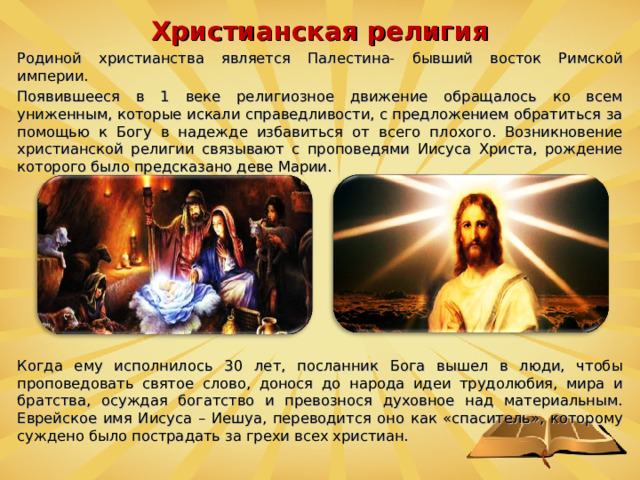 Христианская религия Родиной христианства является Палестина- бывший восток Римской империи. Появившееся в 1 веке религиозное движение обращалось ко всем униженным, которые искали справедливости, с предложением обратиться за помощью к Богу в надежде избавиться от всего плохого. Возникновение христианской религии связывают с проповедями Иисуса Христа, рождение которого было предсказано деве Марии. Когда ему исполнилось 30 лет, посланник Бога вышел в люди, чтобы проповедовать святое слово, донося до народа идеи трудолюбия, мира и братства, осуждая богатство и превознося духовное над материальным. Еврейское имя Иисуса – Иешуа, переводится оно как «спаситель», которому суждено было пострадать за грехи всех христиан.  