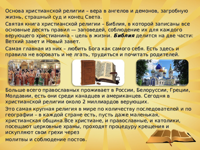 Основа христианской религии – вера в ангелов и демонов, загробную жизнь, страшный суд и конец Света. Святая книга христианской религии – Библия, в которой записаны все основные десять правил — заповедей, соблюдение их для каждого верующего христианина – цель в жизни.  Библия  делится на две части: Ветхий завет и Новый завет. Самая главная из них – любить Бога как самого себя. Есть здесь и правила не воровать и не лгать, трудиться и почитать родителей. Больше всего православных проживает в России, Белоруссии, Греции, Молдавии, есть они среди канадцев и американцев. Сегодня в христианской религии около 2 миллиардов верующих. Это самая крупная религия в мире по количеству последователей и по географии – в каждой стране есть, пусть даже маленькая, христианская община.Все христиане, и православные, и католики, посещают церковные храмы, проходят процедуру крещения и искупляют свои грехи через молитвы и соблюдение постов.  
