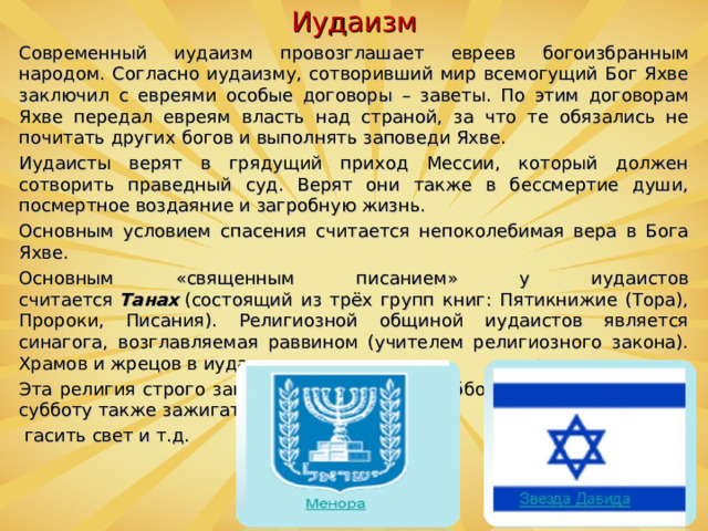 Иудаизм Современный иудаизм провозглашает евреев богоизбранным народом. Согласно иудаизму, сотворивший мир всемогущий Бог Яхве заключил с евреями особые договоры – заветы. По этим договорам Яхве передал евреям власть над страной, за что те обязались не почитать других богов и выполнять заповеди Яхве. Иудаисты верят в грядущий приход Мессии, который должен сотворить праведный суд. Верят они также в бессмертие души, посмертное воздаяние и загробную жизнь. Основным условием спасения считается непоколебимая вера в Бога Яхве. Основным «священным писанием» у иудаистов считается  Танах  (состоящий из трёх групп книг: Пятикнижие (Тора), Пророки, Писания). Религиозной общиной иудаистов является синагога, возглавляемая раввином (учителем религиозного закона). Храмов и жрецов в иудаизме нет. Эта религия строго запрещает работать в субботу, не разрешается в субботу также зажигать или  гасить свет и т.д.  