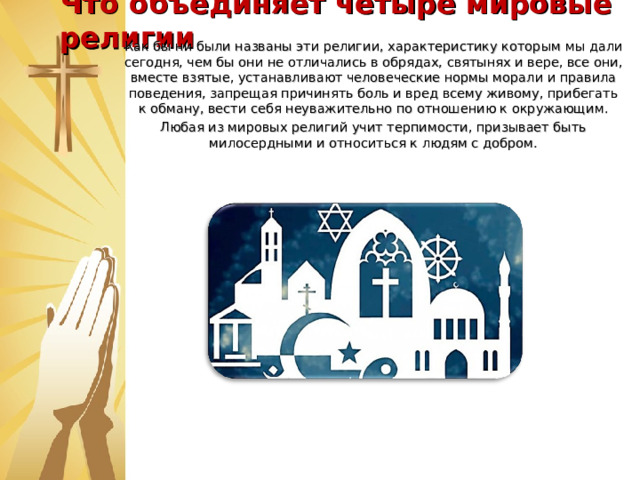Что объединяет четыре мировые религии   Как бы ни были названы эти религии, характеристику которым мы дали сегодня, чем бы они не отличались в обрядах, святынях и вере, все они, вместе взятые, устанавливают человеческие нормы морали и правила поведения, запрещая причинять боль и вред всему живому, прибегать к обману, вести себя неуважительно по отношению к окружающим. Любая из мировых религий учит терпимости, призывает быть милосердными и относиться к людям с добром. Делясь добром, никто не станет нищим, Сторицей возвратится всё назад. Кто делает наш мир светлей и чище, Тот станет сам от доброты богат.  
