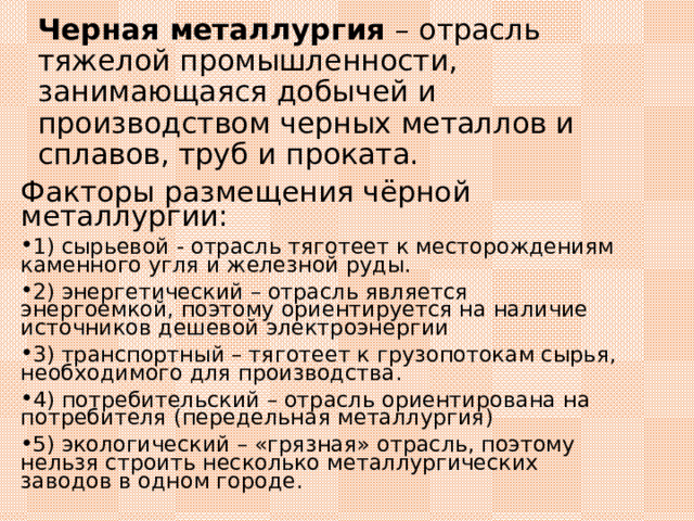 Черная металлургия – отрасль тяжелой промышленности, занимающаяся добычей и производством черных металлов и сплавов, труб и проката. Факторы размещения чёрной металлургии: 1) сырьевой - отрасль тяготеет к месторождениям каменного угля и железной руды. 2) энергетический – отрасль является энергоемкой, поэтому ориентируется на наличие источников дешевой электроэнергии 3) транспортный – тяготеет к грузопотокам сырья, необходимого для производства. 4) потребительский – отрасль ориентирована на потребителя (передельная металлургия) 5) экологический – «грязная» отрасль, поэтому нельзя строить несколько металлургических заводов в одном городе. 
