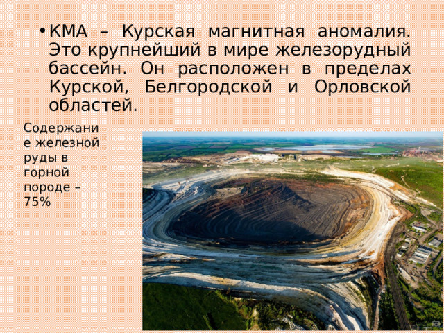 КМА – Курская магнитная аномалия. Это крупнейший в мире железорудный бассейн. Он расположен в пределах Курской, Белгородской и Орловской областей. Содержание железной руды в горной породе – 75% 