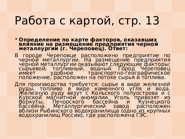 Работа с картой, стр. 13 Определение по карте факторов, оказавших влияние на размещение предприятия черной металлургии (г. Череповец). Ответ: В городе Череповце расположено предприятие по черной металлургии. На размещение предприятия черной металлургии оказывают следующие факторы: сырьевой, топливный, водный. Город Череповец имеет удобное транспортно-географическое положение, расположен на потоке сырья и топлива. Для производства требуется: сырье в виде железной руды, топливо в виде каменного угля и вода. Железную руду везут с Кольского полуострова и с Курской магнитной аномалии. Уголь привозят из Воркуты, Печорского бассейна и Кузнецкого бассейна. Металлургический завод расположен вблизи Рыбинского водохранилища (одно из крупных водохранилищ России), где расположена ГЭС. 