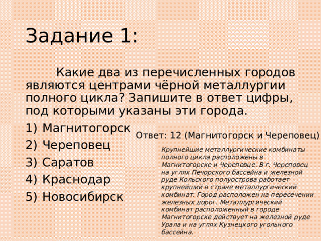 Задание 1:  Какие два из перечисленных городов являются центрами чёрной металлургии полного цикла? Запишите в ответ цифры, под которыми указаны эти города. 1)  Магнитогорск 2)  Череповец 3)  Саратов 4)  Краснодар 5)  Новосибирск Ответ: 12 (Магнитогорск и Череповец) Крупнейшие металлургические комбинаты полного цикла расположены в Магнитогорске и Череповце. В г. Череповец на углях Печорского бассейна и железной руде Кольского полуострова работает крупнейший в стране металлургический комбинат. Город расположен на пересечении железных дорог. Металлургический комбинат расположенный в городе Магнитогорске действует на железной руде Урала и на углях Кузнецкого угольного бассейна. 