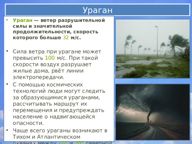 Ураган Ураган  — ветер разрушительной силы и значительной продолжительности, скорость которого больше  32  м/с.  Сила ветра при урагане может превысить  100  м/с. При такой скорости воздух разрушает жилые дома, рвёт линии электропередачи. С помощью космических технологий люди могут следить за образующимися ураганами, рассчитывать маршрут их перемещения и предупреждать население о надвигающейся опасности. Чаще всего ураганы возникают в Тихом и Атлантическом океанах между  10°  и  20°  северной и южной широты и затем движутся в сторону суши.   