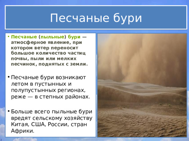 Песчаные бури Песчаные  ( пыльные )  бури  — атмосферное явление, при котором ветер переносит большое количество частиц почвы, пыли или мелких песчинок, поднятых с земли.  Песчаные бури возникают летом в пустынных и полупустынных регионах, реже — в степных районах.  Больше всего пыльные бури вредят сельскому хозяйству Китая, США, России, стран Африки. 