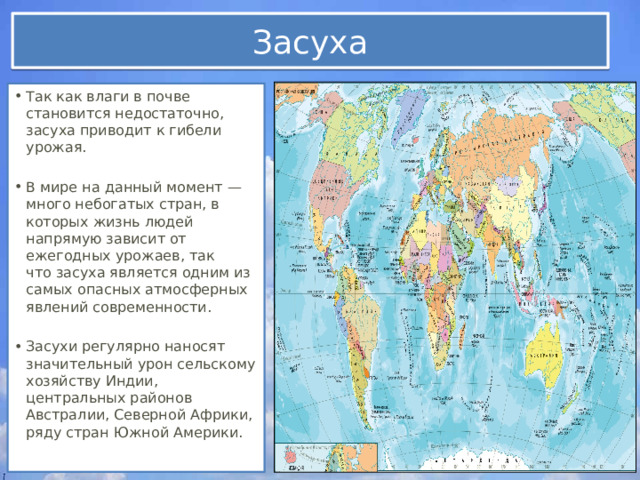 Засуха Так как влаги в почве становится недостаточно, засуха приводит к гибели урожая. В мире на данный момент — много небогатых стран, в которых жизнь людей напрямую зависит от ежегодных урожаев, так что засуха является одним из самых опасных атмосферных явлений современности. Засухи регулярно наносят значительный урон сельскому хозяйству Индии, центральных районов Австралии, Северной Африки, ряду стран Южной Америки. 