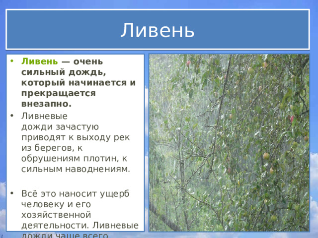 Ливень Ливень  — очень сильный дождь, который начинается и прекращается внезапно. Ливневые дожди зачастую приводят к выходу рек из берегов, к обрушениям плотин, к сильным наводнениям. Всё это наносит ущерб человеку и его хозяйственной деятельности. Ливневые дожди чаще всего случаются в экваториальных широтах.   