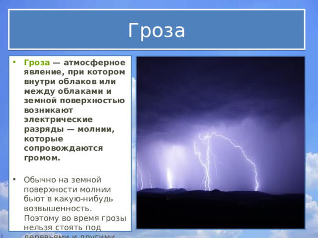 Гроза Гроза  — атмосферное явление, при котором внутри облаков или между облаками и земной поверхностью возникают электрические разряды — молнии, которые сопровождаются громом.  Обычно на земной поверхности молнии бьют в какую-нибудь возвышенность. Поэтому во время грозы нельзя стоять под деревьями и другими высокими объектами. 