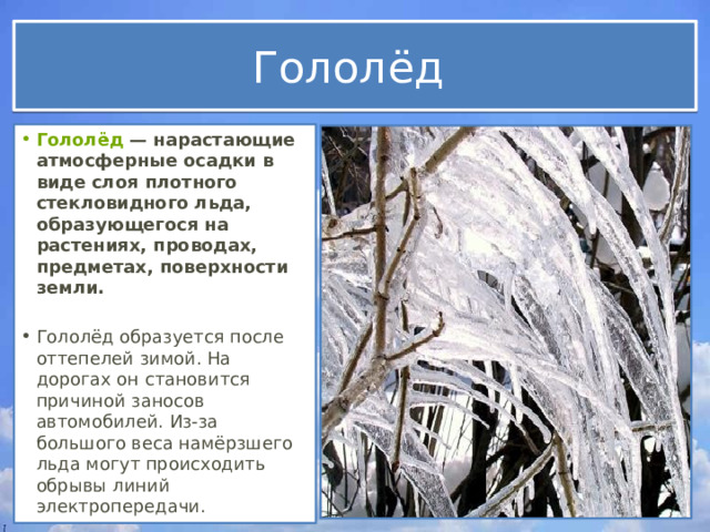 Гололёд Гололёд  — нарастающие атмосферные осадки в виде слоя плотного стекловидного льда, образующегося на растениях, проводах, предметах, поверхности земли.  Гололёд образуется после оттепелей зимой. На дорогах он становится причиной заносов автомобилей. Из-за большого веса намёрзшего льда могут происходить обрывы линий электропередачи. 