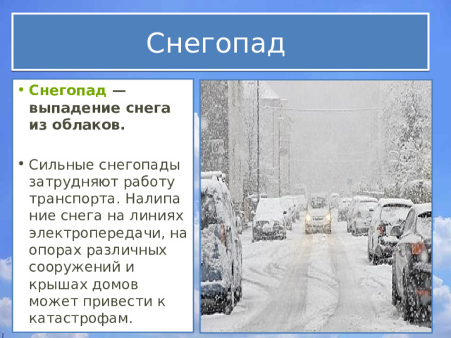 Снегопад Снегопад  — выпадение снега из облаков.  Сильные снегопады затрудняют работу транспорта. Налипание снега на линиях электропередачи, на опорах различных сооружений и крышах домов может привести к катастрофам. 