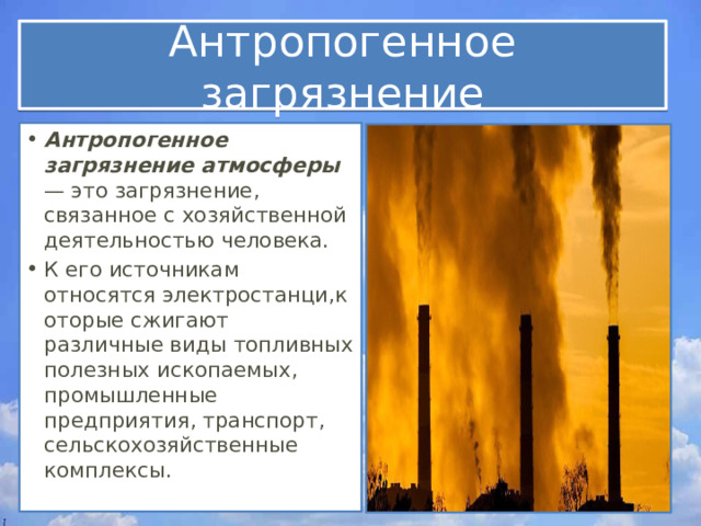 Антропогенное загрязнение Антропогенное загрязнение атмосферы — это загрязнение, связанное с хозяйственной деятельностью человека.  К его источникам относятся электростанци,которые сжигают различные виды топливных полезных ископаемых, промышленные предприятия, транспорт, сельскохозяйственные комплексы. 