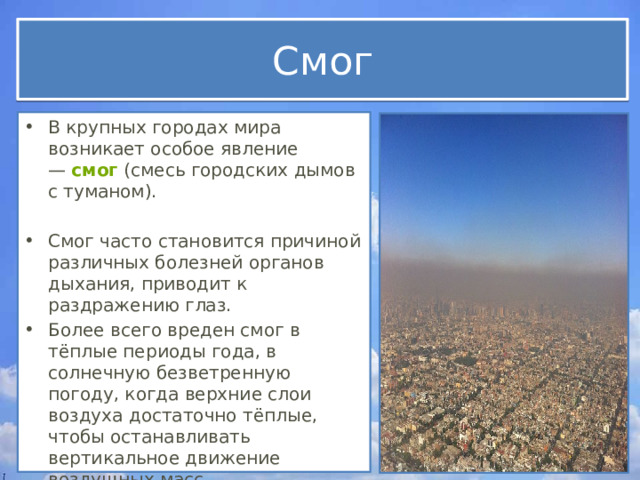 Смог В крупных городах мира возникает особое явление —  смог  (смесь городских дымов с туманом). Смог часто становится причиной различных болезней органов дыхания, приводит к раздражению глаз.  Более всего вреден смог в тёплые периоды года, в солнечную безветренную погоду, когда верхние слои воздуха достаточно тёплые, чтобы останавливать вертикальное движение воздушных масс. 