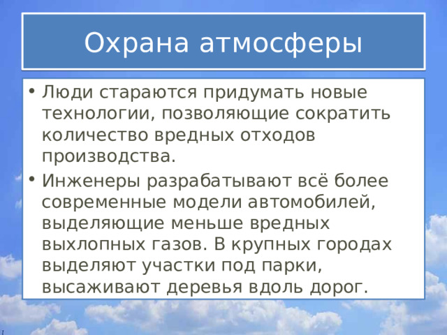 Охрана атмосферы Люди стараются придумать новые технологии, позволяющие сократить количество вредных отходов производства. Инженеры разрабатывают всё более современные модели автомобилей, выделяющие меньше вредных выхлопных газов. В крупных городах выделяют участки под парки, высаживают деревья вдоль дорог. 