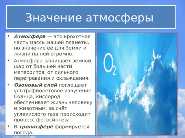 Значение атмосферы Атмосфер а — это крохотная часть массы нашей планеты, но значение её для Земли и жизни на ней огромно. Атмосфера защищает земной шар от большей части метеоритов, от сильного перегревания и охлаждения. Озоновый слой поглощает ультрафиолетовое излучение Солнца, кислород обеспечивает жизнь человеку и животным, за счёт углекислого газа происходит процесс фотосинтеза. В тропосфере формируется погода. 