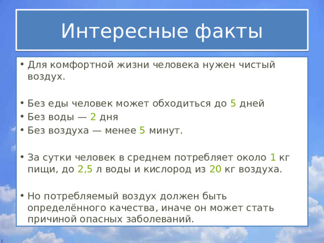 Интересные факты Для комфортной жизни человека нужен чистый воздух. Без еды человек может обходиться до  5  дней Без воды —  2  дня Без воздуха — менее  5  минут. За сутки человек в среднем потребляет около  1  кг пищи, до  2,5  л воды и кислород из  20  кг воздуха. Но потребляемый воздух должен быть определённого качества, иначе он может стать причиной опасных заболеваний. 