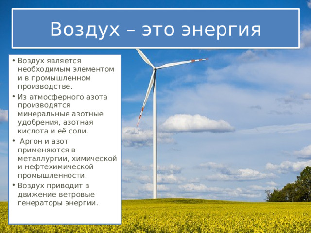 Воздух – это энергия Воздух является необходимым элементом и в промышленном производстве. Из атмосферного азота производятся минеральные азотные удобрения, азотная кислота и её соли.   Аргон и азот применяются в металлургии, химической и нефтехимической промышленности.  Воздух приводит в движение ветровые генераторы энергии.  