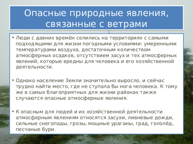 Опасные природные явления, связанные с ветрами Люди с давних времён селились на территориях с самыми подходящими для жизни погодными условиями: умеренными температурами воздуха, достаточным количеством атмосферных осадков, отсутствием засух и тех атмосферных явлений, которые вредны для человека и его хозяйственной деятельности. Однако население Земли значительно выросло, и сейчас трудно найти место, где не ступала бы нога человека. К тому же в самых благоприятных для жизни районах также случаются опасные атмосферные явления. К опасным для людей и их хозяйственной деятельности атмосферным явлениям относятся засухи, ливневые дожди, сильные снегопады, грозы, мощные ураганы, град, гололёд, песчаные бури. 