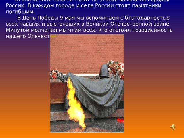 Огонь вечной памяти горит не угасая во многих городах России. В каждом городе и селе России стоят памятники погибшим.  В День Победы 9 мая мы вспоминаем с благодарностью всех павших и выстоявших в Великой Отечественной войне. Минутой молчания мы чтим всех, кто отстоял независимость нашего Отечества.   