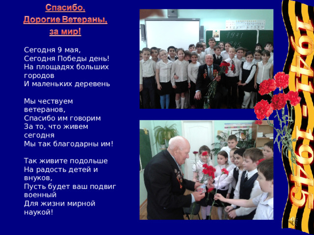 Сегодня 9 мая,   Сегодня Победы день!   На площадях больших городов   И маленьких деревень    Мы чествуем ветеранов,   Спасибо им говорим   За то, что живем сегодня   Мы так благодарны им!    Так живите подольше   На радость детей и внуков,   Пусть будет ваш подвиг военный   Для жизни мирной наукой! 