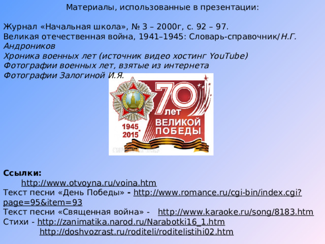 Материалы, использованные в презентации: Журнал «Начальная школа», № 3 – 2000г, с. 92 – 97. Великая отечественная война, 1941–1945: Словарь-справочник/ Н.Г. Андроников Хроника военных лет (источник видео хостинг YouTube ) Фотографии военных лет, взятые из интернета Фотографии Залогиной И.Я.          Ссылки:  http://www.otvoyna.ru/voina.htm Текст песни «День Победы» -  http://www.romance.ru/cgi-bin/index.cgi?page=95&item=93 Текст песни «Священная война» -  http://www.karaoke.ru/song/8183.htm Стихи -  http://zanimatika.narod.ru/Narabotki16_1.htm  http://doshvozrast.ru/roditeli/roditelistihi02.htm 