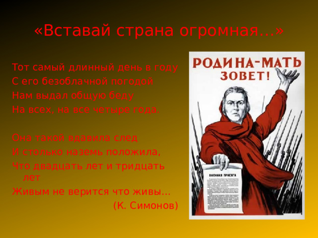 «Вставай страна огромная…» Тот самый длинный день в году С его безоблачной погодой Нам выдал общую беду На всех, на все четыре года. Она такой вдавила след И столько наземь положила, Что двадцать лет и тридцать лет Живым не верится что живы… (К. Симонов) 