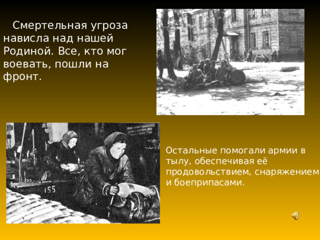 Смертельная угроза нависла над нашей Родиной. Все, кто мог воевать, пошли на фронт. Остальные помогали армии в тылу, обеспечивая её продовольствием, снаряжением и боеприпасами. 