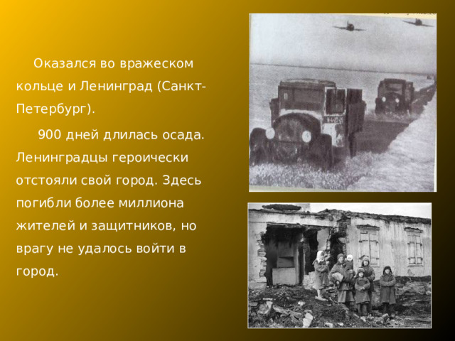 Оказался во вражеском кольце и Ленинград (Санкт-Петербург).  900 дней длилась осада. Ленинградцы героически отстояли свой город. Здесь погибли более миллиона жителей и защитников, но врагу не удалось войти в город. 