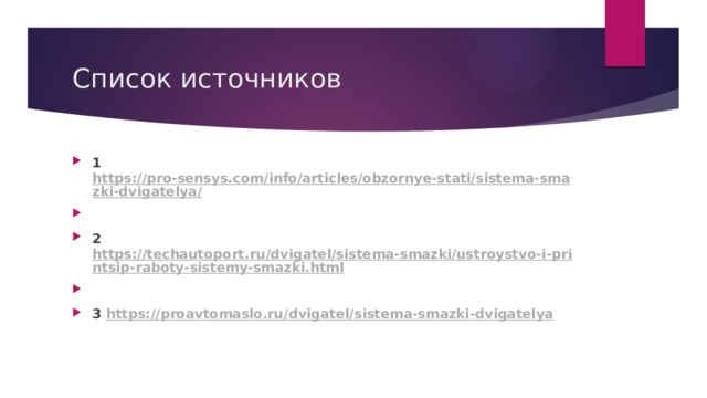 Список источников 1 https://pro-sensys.com/info/articles/obzornye-stati/sistema-smazki-dvigatelya/   2 https://techautoport.ru/dvigatel/sistema-smazki/ustroystvo-i-printsip-raboty-sistemy-smazki.html   3 https://proavtomaslo.ru/dvigatel/sistema-smazki-dvigatelya  