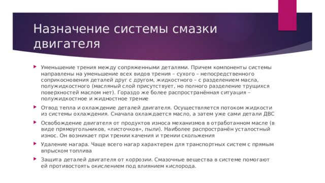 Назначение системы смазки двигателя Уменьшение трения между сопряженными деталями. Причем компоненты системы направлены на уменьшение всех видов трения – сухого – непосредственного соприкосновения деталей друг с другом, жидкостного – с разделением масла, полужидкостного (масляный слой присутствует, но полного разделение трущихся поверхностей маслом нет). Гораздо же более распространённая ситуация – полужидкостное и жидностное трение Отвод тепла и охлаждение деталей двигателя. Осуществляется потоком жидкости из системы охлаждения. Сначала охлаждается масло, а затем уже сами детали ДВС Освобождение двигателя от продуктов износа механизмов в отработанном масле (в виде прямоугольников, «листочков», пыли). Наиболее распространён усталостный износ. Он возникает при трении качения и трении скольжения Удаление нагара. Чаще всего нагар характерен для транспортных систем с прямым впрыском топлива Защита деталей двигателя от коррозии. Смазочные вещества в системе помогают ей противостоять окислением под влиянием кислорода. 