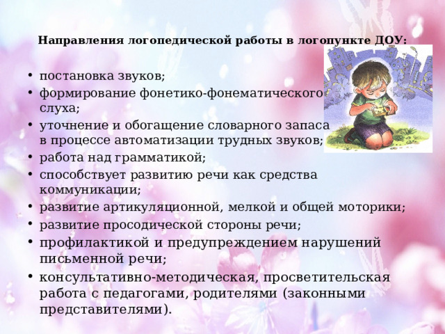  Направления логопедической работы в логопункте ДОУ:   постановка звуков; формирование фонетико-фонематического  слуха; уточнение и обогащение словарного запаса  в процессе автоматизации трудных звуков; работа над грамматикой; способствует развитию речи как средства коммуникации; развитие артикуляционной, мелкой и общей моторики; развитие просодической стороны речи; профилактикой и предупреждением нарушений письменной речи; консультативно-методическая, просветительская работа с педагогами, родителями (законными представителями). 