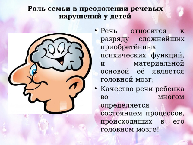 Роль семьи в преодолении речевых нарушений у детей Речь относится к разряду сложнейших приобретённых психических функций, и материальной основой её является головной мозг; Качество речи ребенка во многом определяется состоянием процессов, происходящих в его головном мозге! 