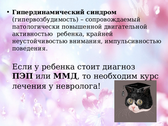 Гипердинамический синдром   (гипервозбудимость) – сопровождаемый патологически повышенной двигательной активностью  ребенка, крайней неустойчивостью внимания, импульсивностью поведения.  Если у ребенка стоит диагноз   ПЭП  или  ММД , то необходим курс лечения у невролога!  