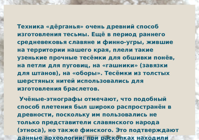Техника «дёрганья» очень древний способ изготовления тесьмы. Ещё в период раннего средневековья славяне и финно-угры, жившие на территории нашего края, плели такие узенькие прочные тесёмки для обшивки понёв, на петли для пуговиц, на «гашники» (завязки для штанов), на «оборы». Тесёмки из толстых шерстяных нитей использовались для изготовления браслетов.    Учёные-этнографы отмечают, что подобный способ плетения был широко распространён в древности, поскольку им пользовались не только представители славянского народа (этноса), но также финского. Это подтверждают данные археологии: при раскопках находили фрагменты таких шнурков и тесёмок.  