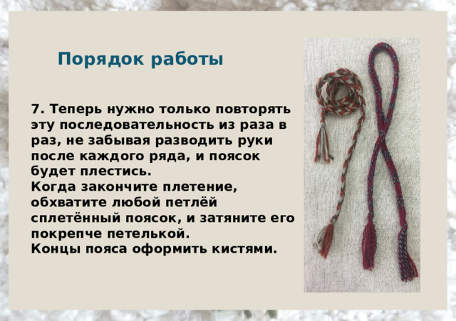   Порядок работы     7. Теперь нужно только повторять эту последовательность из раза в раз, не забывая разводить руки после каждого ряда, и поясок будет плестись.  Когда закончите плетение, обхватите любой петлёй сплетённый поясок, и затяните его покрепче петелькой.  Концы пояса оформить кистями.   