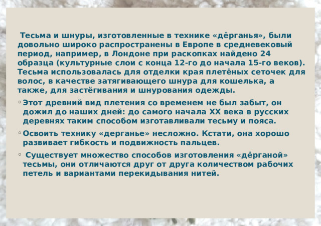     Тесьма и шнуры, изготовленные в технике «дёрганья», были довольно широко распространены в Европе в средневековый период, например, в Лондоне при раскопках найдено 24 образца (культурные слои с конца 12-го до начала 15-го веков). Тесьма использовалась для отделки края плетёных сеточек для волос, в качестве затягивающего шнура для кошелька, а также, для застёгивания и шнурования одежды. Этот древний вид плетения со временем не был забыт, он дожил до наших дней: до самого начала XX века в русских деревнях таким способом изготавливали тесьму и пояса. Освоить технику «дерганье» несложно. Кстати, она хорошо развивает гибкость и подвижность пальцев.   Существует множество способов изготовления «дёрганой» тесьмы, они отличаются друг от друга количеством рабочих петель и вариантами перекидывания нитей.  