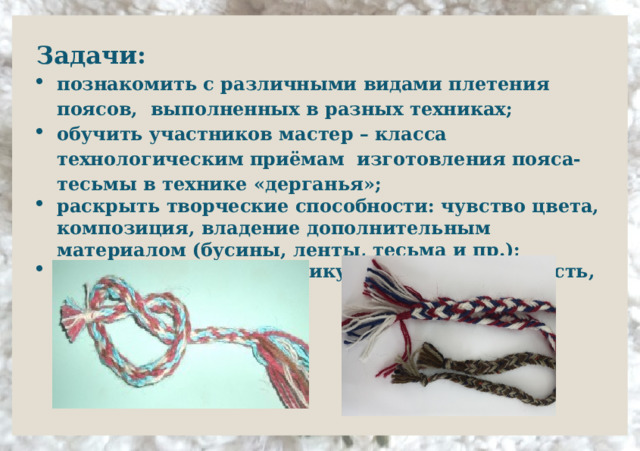 Задачи: познакомить с различными видами плетения поясов, выполненных в разных техниках; обучить участников мастер – класса технологическим приёмам изготовления пояса-тесьмы в технике «дерганья»; раскрыть творческие способности: чувство цвета, композиция, владение дополнительным материалом (бусины, ленты, тесьма и пр.);  развить мелкую моторику пальцев, усидчивость, координацию;  