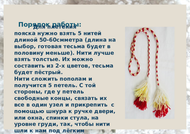      Порядок работы:        Для плетения пояска нужно взять 5 нитей длиной 50-60смметра (длина на выбор, готовая тесьма будет в половину меньше). Нити лучше взять толстые. Их можно составить из 2-х цветов, тесьма будет пёстрый. Нити сложить пополам и получится 5 петель. С той стороны, где у петель свободные концы, связать их все в один узел и прикрепить  с помощью шнура к ручке двери, или окна, спинки стула, на уровне груди, так, чтобы нити шли к нам под лёгким наклоном.  