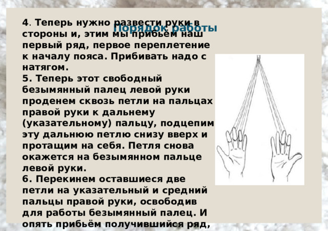 4 . Теперь нужно развести руки в стороны и, этим мы прибьём наш первый ряд, первое переплетение к началу пояса. Прибивать надо с натягом.  5. Теперь этот свободный безымянный палец левой руки проденем сквозь петли на пальцах правой руки к дальнему (указательному) пальцу, подцепим эту дальнюю петлю снизу вверх и протащим на себя. Петля снова окажется на безымянном пальце левой руки.  6. Перекинем оставшиеся две петли на указательный и средний пальцы правой руки, освободив для работы безымянный палец. И опять прибьём получившийся ряд, разведя руки в стороны.     Порядок работы      