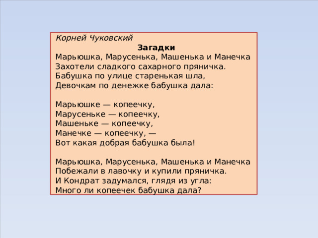 Корней Чуковский Загадки Марьюшка, Марусенька, Машенька и Манечка Захотели сладкого сахарного пряничка. Бабушка по улице старенькая шла, Девочкам по денежке бабушка дала:   Марьюшке — копеечку, Марусеньке — копеечку, Машеньке — копеечку, Манечке — копеечку, — Вот какая добрая бабушка была!   Марьюшка, Марусенька, Машенька и Манечка Побежали в лавочку и купили пряничка. И Кондрат задумался, глядя из угла: Много ли копеечек бабушка дала? 