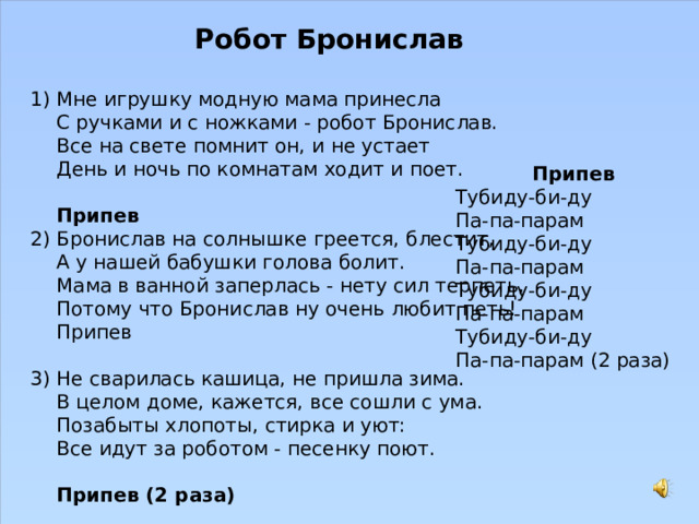 Робот Бронислав  Мне игрушку модную мама принесла  С ручками и с ножками - робот Бронислав.  Все на свете помнит он, и не устает  День и ночь по комнатам ходит и поет.   Припев Бронислав на солнышке греется, блестит,  А у нашей бабушки голова болит.  Мама в ванной заперлась - нету сил терпеть,  Потому что Бронислав ну очень любит петь!  Припев   Не сварилась кашица, не пришла зима.  В целом доме, кажется, все сошли с ума.  Позабыты хлопоты, стирка и уют:  Все идут за роботом - песенку поют.   Припев (2 раза) Припев Тубиду-би-ду  Па-па-парам  Тубиду-би-ду  Па-па-парам  Тубиду-би-ду  Па-па-парам  Тубиду-би-ду  Па-па-парам (2 раза) 