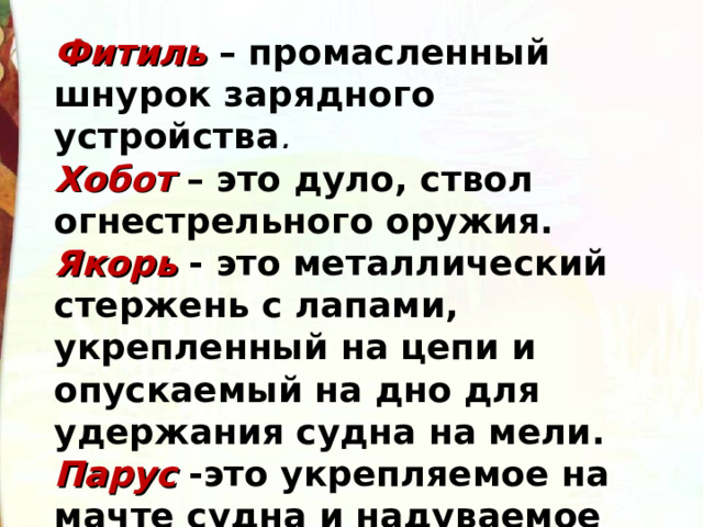 Фитиль  – промасленный шнурок зарядного устройства . Хобот – это дуло, ствол огнестрельного оружия. Якорь - это металлический стержень с лапами, укрепленный на цепи и опускаемый на дно для удержания судна на мели. Парус -это укрепляемое на мачте судна и надуваемое ветром полотнище из плотной ткани. 