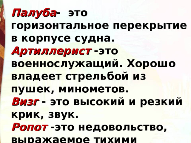 Палуба - это горизонтальное перекрытие в корпусе судна. Артиллерист -это военнослужащий. Хорошо владеет стрельбой из пушек, минометов. Визг - это высокий и резкий крик, звук. Ропот -это недовольство, выражаемое тихими голосами. 