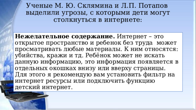 Ученые М. Ю. Склямина и Л.П. Потапов выделили угрозы, с которыми дети могут столкнуться в интернете:   Нежелательное содержание. Интернет – это открытое пространство и ребенок без труда может просматривать любые материалы. К ним относятся: убийства, кражи и тд. Ребёнок может не искать данную информацию, это информация появляется в отдельных окошках внизу или вверху страницы. Для этого я рекомендую вам установить фильтр на интернет ресурсы или подключить функцию детский интернет. 