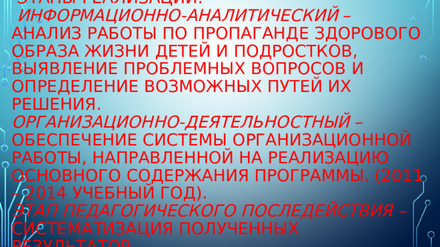  Этапы реализации:  Информационно-аналитический – анализ работы по пропаганде здорового образа жизни детей и подростков, выявление проблемных вопросов и определение возможных путей их решения.  Организационно-деятельностный – обеспечение системы организационной работы, направленной на реализацию основного содержания программы. (2011 – 2014 учебный год).  Этап педагогического последействия – систематизация полученных результатов. 