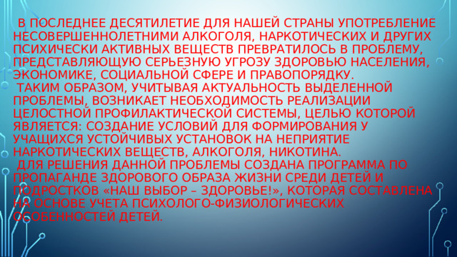  В последнее десятилетие для нашей страны употребление несовершеннолетними алкоголя, наркотических и других психически активных веществ превратилось в проблему, представляющую серьезную угрозу здоровью населения, экономике, социальной сфере и правопорядку.  Таким образом, учитывая актуальность выделенной проблемы, возникает необходимость реализации целостной профилактической системы, целью которой является: создание условий для формирования у учащихся устойчивых установок на неприятие наркотических веществ, алкоголя, никотина.  Для решения данной проблемы создана программа по пропаганде здорового образа жизни среди детей и подростков «Наш выбор – здоровье!», которая составлена на основе учета психолого-физиологических особенностей детей.   