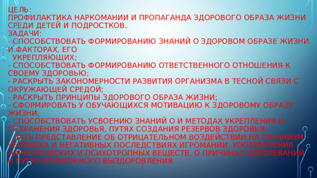 Цель:  Профилактика наркомании и пропаганда здорового образа жизни среди детей и подростков.  Задачи:  - способствовать формированию знаний о здоровом образе жизни и факторах, его  укрепляющих;  - способствовать формированию ответственного отношения к своему здоровью;  - раскрыть закономерности развития организма в тесной связи с окружающей средой;  - раскрыть принципы здорового образа жизни;  - сформировать у обучающихся мотивацию к здоровому образу жизни;  - способствовать усвоению знаний о и методах укрепления и сохранения здоровья, путях создания резервов здоровья;  - дать представление об отрицательном воздействии на организм человека и негативных последствиях игромании, употребления наркотических и психотропных веществ, о причинах заболеваний и путях возможного выздоровления.      