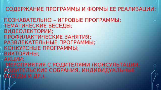  Содержание программы и формы ее реализации:    Познавательно – игровые программы;  Тематические беседы;  Видеолектории;  Профилактические занятия;  Развлекательные программы;  Конкурсные программы;  Викторины;  Акции;  мероприятия с родителями (консультации, родительские собрания, индивидуальные беседы и др.).    